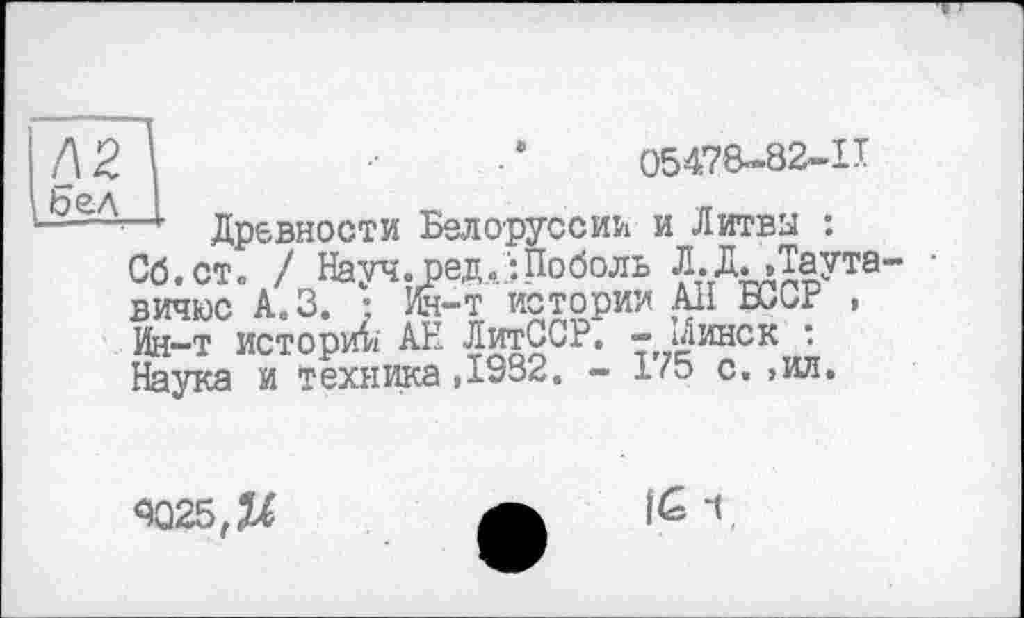 ﻿05478-82-11
Древности Белоруссии и Литвы : Об. ст» / Науч.ред.іПоболь Л.ДДаута вичюс А.З. ; Ин-т истории Ali БССР . Ин-т истории АН ЛитССР. - іАинск : Наука и техника,л932. - 1/5 с. >ил.
3Q25,JU
